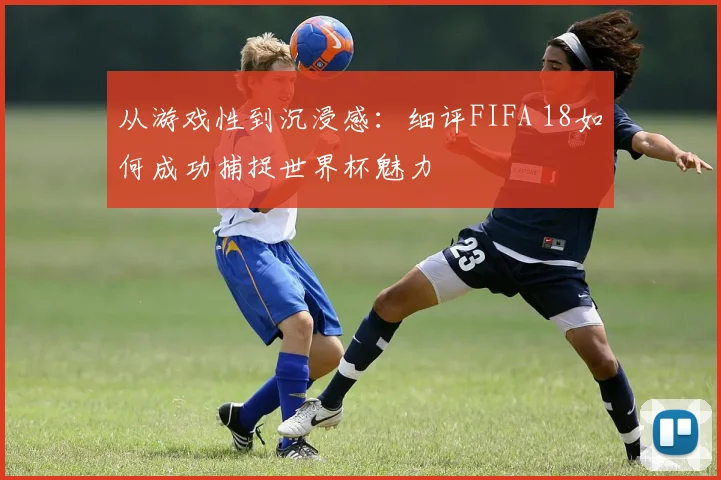 从游戏性到沉浸感：细评FIFA 18如何成功捕捉世界杯魅力