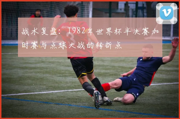 战术复盘：1982年世界杯半决赛加时赛与点球大战的转折点