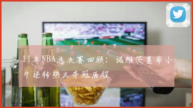 11年NBA总决赛回顾:诺维茨基率小牛逆转热火夺冠历程