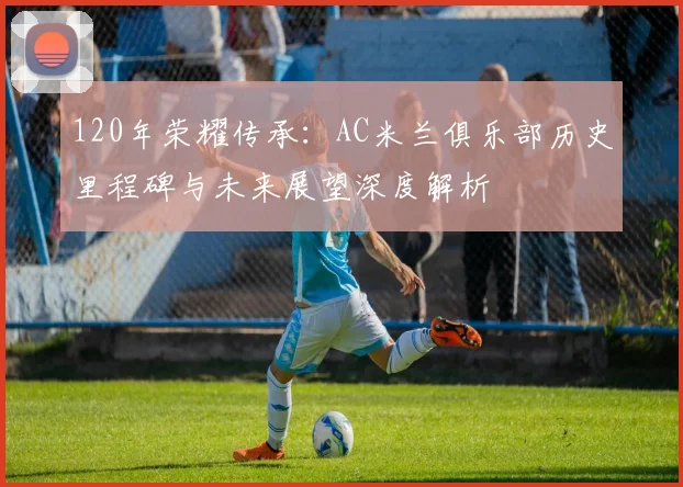 120年荣耀传承:AC米兰俱乐部历史里程碑与未来展望深度解析