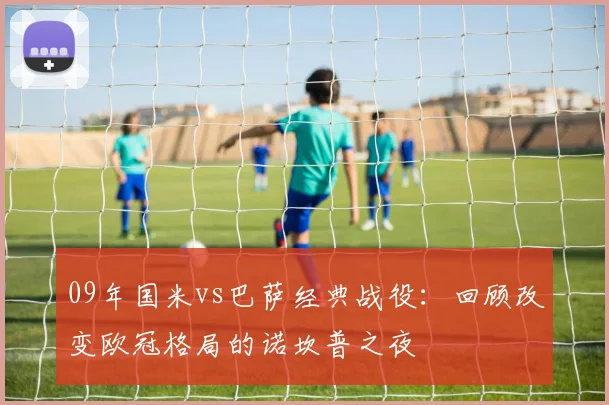 09年国米vs巴萨经典战役：回顾改变欧冠格局的诺坎普之夜