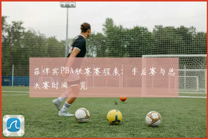 菲律宾PBA联赛赛程表：季后赛与总决赛时间一览
