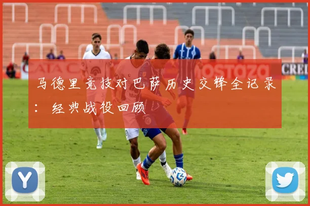 马德里竞技对巴萨历史交锋全记录：经典战役回顾