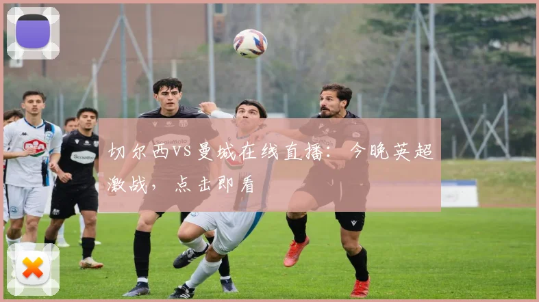 切尔西vs曼城在线直播：今晚英超激战，点击即看