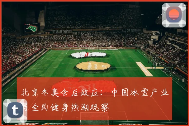 北京冬奥会后效应：中国冰雪产业与全民健身热潮观察