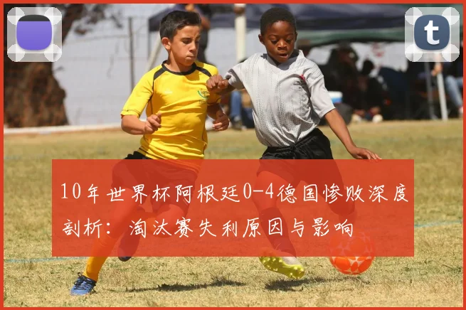 10年世界杯阿根廷0-4德国惨败深度剖析:淘汰赛失利原因与影响