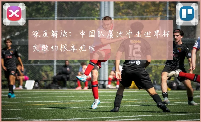 深度解读：中国队屡次冲击世界杯失败的根本症结