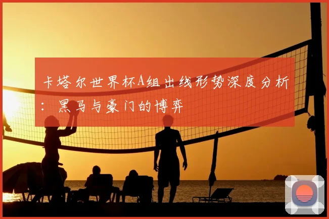 卡塔尔世界杯A组出线形势深度分析：黑马与豪门的博弈