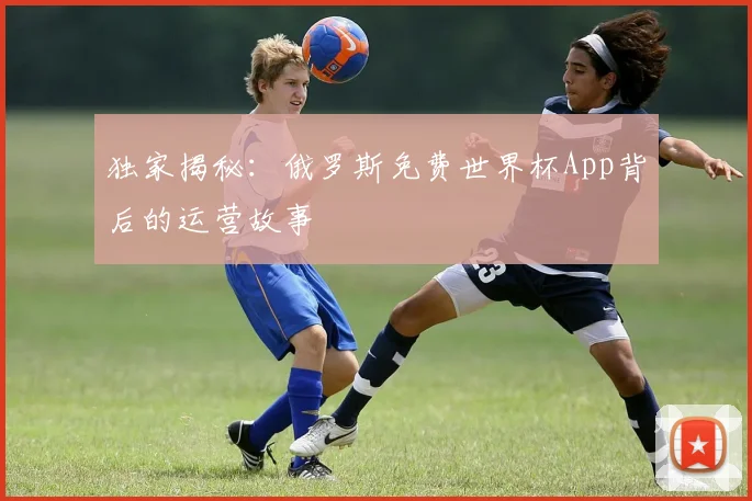 独家揭秘：俄罗斯免费世界杯App背后的运营故事