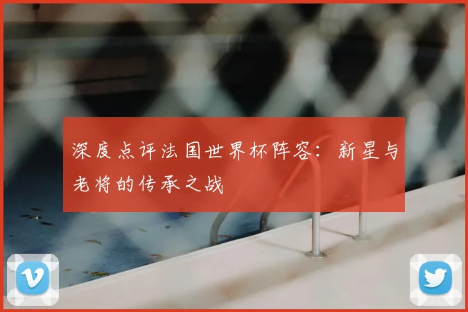 深度点评法国世界杯阵容:新星与老将的传承之战