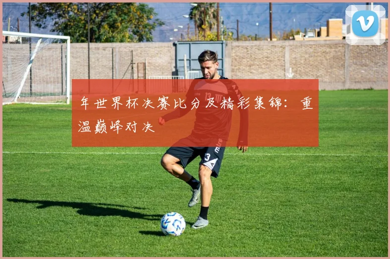 年世界杯决赛比分及精彩集锦:重温巅峰对决