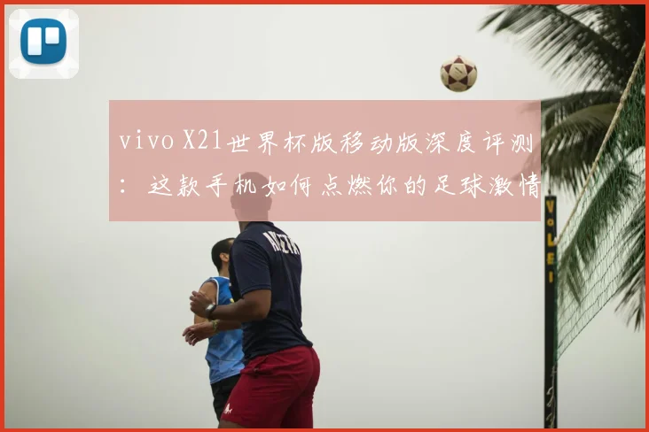 vivo X21世界杯版移动版深度评测:这款手机如何点燃你的足球激情?