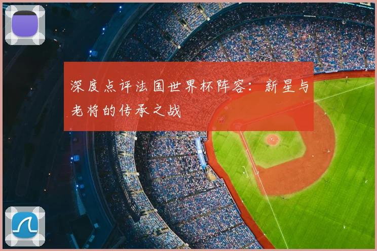 深度点评法国世界杯阵容:新星与老将的传承之战