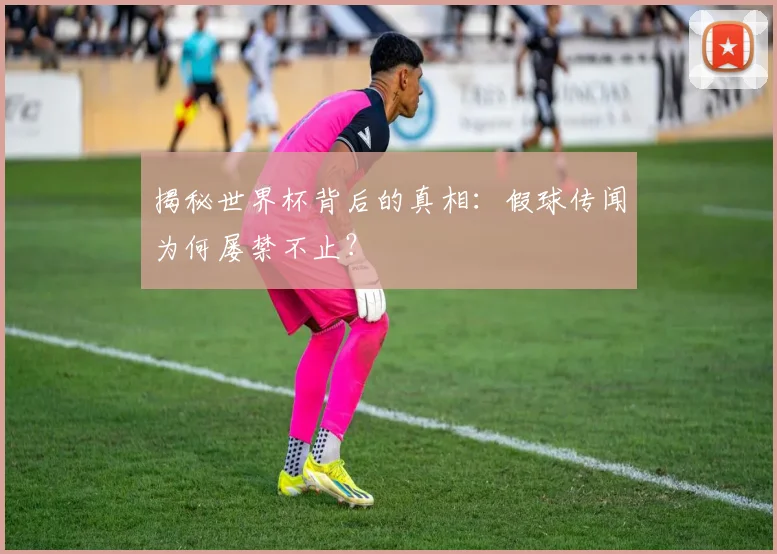揭秘世界杯背后的真相：假球传闻为何屡禁不止？