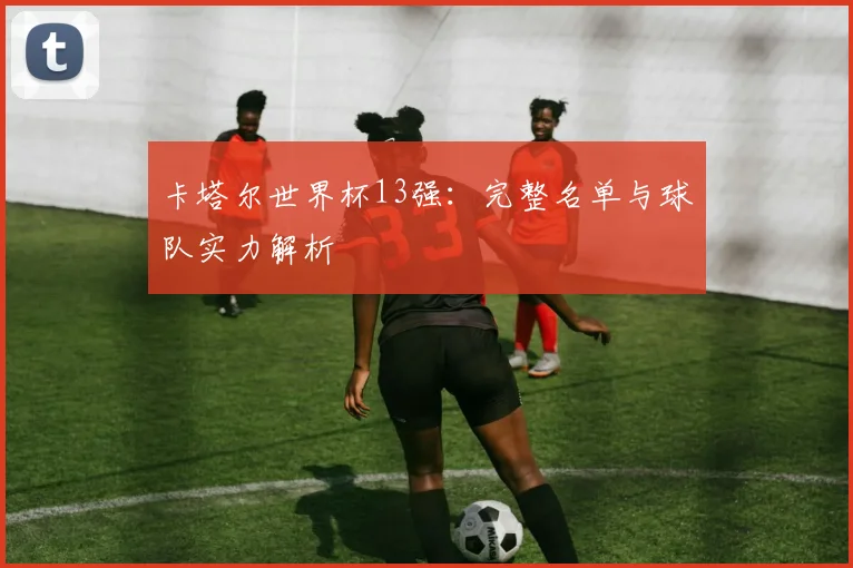 卡塔尔世界杯13强：完整名单与球队实力解析