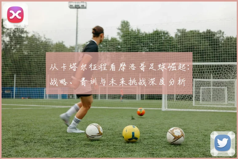 从卡塔尔征程看摩洛哥足球崛起:战略、青训与未来挑战深度分析