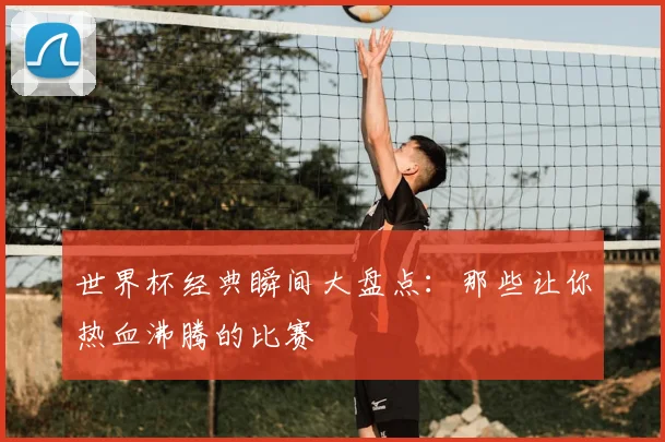 世界杯经典瞬间大盘点：那些让你热血沸腾的比赛