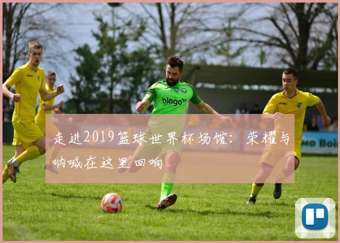 走进2019篮球世界杯场馆:荣耀与呐喊在这里回响
