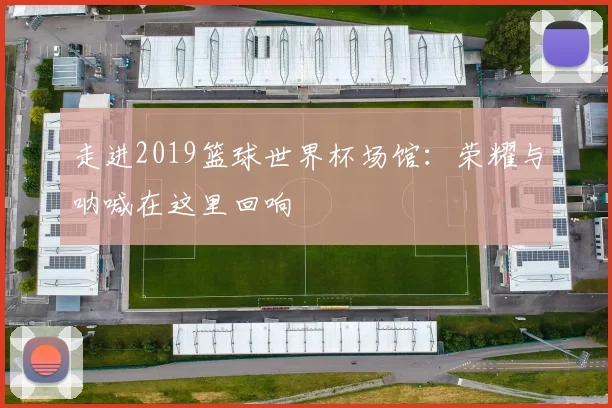 走进2019篮球世界杯场馆:荣耀与呐喊在这里回响