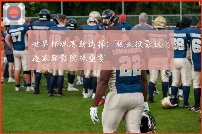 世界杯观赛新选择：极米投影仪打造家庭影院级盛宴