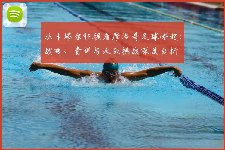 从卡塔尔征程看摩洛哥足球崛起:战略、青训与未来挑战深度分析