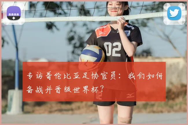 专访哥伦比亚足协官员:我们如何备战并晋级世界杯?
