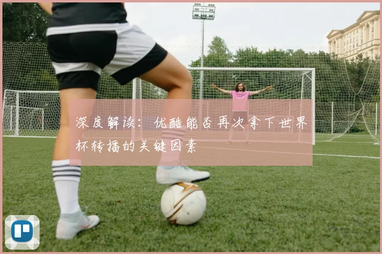 深度解读：优酷能否再次拿下世界杯转播的关键因素